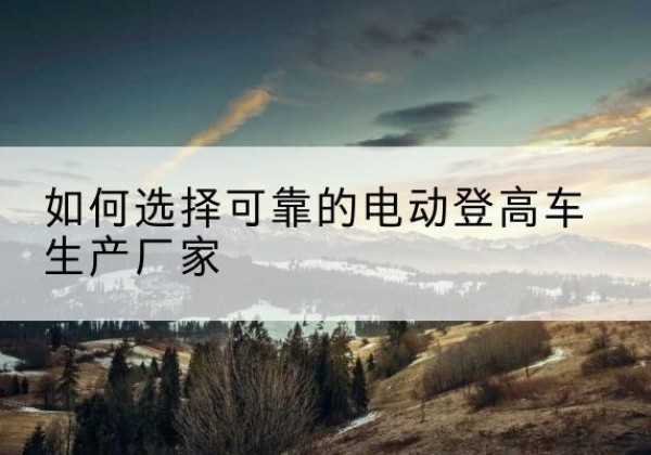 宁陵电动登高车厂家-如何选择可靠的电动登高车生产厂家