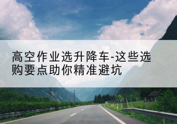 宁陵升降车厂家-高空作业选升降车-这些选购要点助你*避坑