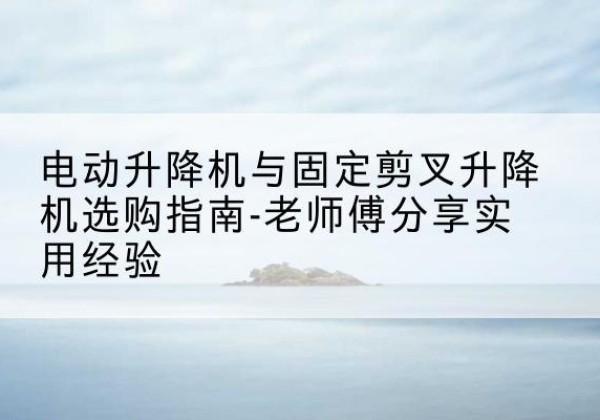宁陵电动升降机怎么选-电动升降机与固定剪叉升降机选购指南-老师傅分享实用经验