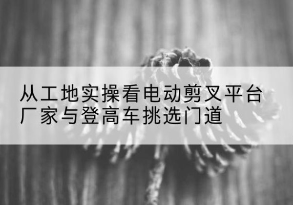 宁陵电动剪叉升降平台厂家-从工地实操看电动剪叉平台厂家与登高车挑选门道